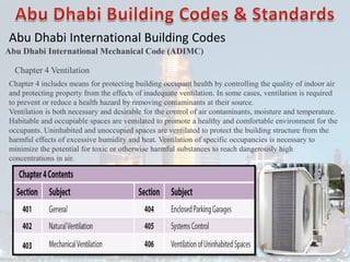 Abu Dhabi International Building Codes
Abu Dhabi International Mechanical Code (ADIMC)
Chapter 4 Ventilation
Chapter 4 includes means for protecting building occupant health by controlling the quality of indoor air
and protecting property from the effects of inadequate ventilation. In some cases, ventilation is required
to prevent or reduce a health hazard by removing contaminants at their source.
Ventilation is both necessary and desirable for the control of air contaminants, moisture and temperature.
Habitable and occupiable spaces are ventilated to promote a healthy and comfortable environment for the
occupants. Uninhabited and unoccupied spaces are ventilated to protect the building structure from the
harmful effects of excessive humidity and heat. Ventilation of specific occupancies is necessary to
minimize the potential for toxic or otherwise harmful substances to reach dangerously high
concentrations in air.
 