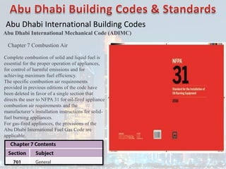Abu Dhabi International Building Codes
Abu Dhabi International Mechanical Code (ADIMC)
Chapter 7 Combustion Air
Complete combustion of solid and liquid fuel is
essential for the proper operation of appliances,
for control of harmful emissions and for
achieving maximum fuel efficiency.
The specific combustion air requirements
provided in previous editions of the code have
been deleted in favor of a single section that
directs the user to NFPA 31 for oil-fired appliance
combustion air requirements and the
manufacturer’s installation instructions for solid-
fuel burning appliances.
For gas-fired appliances, the provisions of the
Abu Dhabi International Fuel Gas Code are
applicable.
 