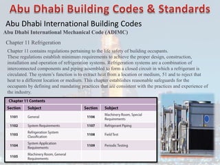 Abu Dhabi International Building Codes
Abu Dhabi International Mechanical Code (ADIMC)
Chapter 11 Refrigeration
Chapter 11 contains regulations pertaining to the life safety of building occupants.
These regulations establish minimum requirements to achieve the proper design, construction,
installation and operation of refrigeration systems. Refrigeration systems are a combination of
interconnected components and piping assembled to form a closed circuit in which a refrigerant is
circulated. The system’s function is to extract heat from a location or medium, 51 and to reject that
heat to a different location or medium. This chapter establishes reasonable safeguards for the
occupants by defining and mandating practices that are consistent with the practices and experience of
the industry.
 