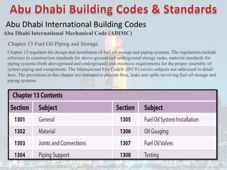 Abu Dhabi International Building Codes
Abu Dhabi International Mechanical Code (ADIMC)
Chapter 13 Fuel Oil Piping and Storage
Chapter 13 regulates the design and installation of fuel oil storage and piping systems. The regulations include
reference to construction standards for above-ground and underground storage tanks, material standards for
piping systems (both aboveground and underground) and extensive requirements for the proper assembly of
system piping and components. The International Fire Code® (IFC®) covers subjects not addressed in detail
here. The provisions in this chapter are intended to prevent fires, leaks and spills involving fuel oil storage and
piping systems.
 