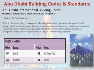 Abu Dhabi International Building Codes
Abu Dhabi International Mechanical Code (ADIMC)
Chapter 14 Solar Systems
Chapter 14 establishes provisions for the safe installation, operation and repair of solar
energy systems used for space heating or cooling, domestic hot water heating or processing.
Although such systems use components similar to those of conventional mechanical
equipment, many of these provisions are unique to solar energy systems.
 
