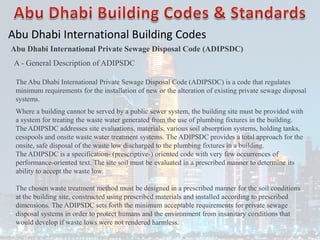 Abu Dhabi International Building Codes
Abu Dhabi International Private Sewage Disposal Code (ADIPSDC)
A - General Description of ADIPSDC
The Abu Dhabi International Private Sewage Disposal Code (ADIPSDC) is a code that regulates
minimum requirements for the installation of new or the alteration of existing private sewage disposal
systems.
Where a building cannot be served by a public sewer system, the building site must be provided with
a system for treating the waste water generated from the use of plumbing fixtures in the building.
The ADIPSDC addresses site evaluations, materials, various soil absorption systems, holding tanks,
cesspools and onsite waste water treatment systems. The ADIPSDC provides a total approach for the
onsite, safe disposal of the waste low discharged to the plumbing fixtures in a building.
The ADIPSDC is a specification- (prescriptive-) oriented code with very few occurrences of
performance-oriented text. The site soil must be evaluated in a prescribed manner to determine its
ability to accept the waste low.
The chosen waste treatment method must be designed in a prescribed manner for the soil conditions
at the building site, constructed using prescribed materials and installed according to prescribed
dimensions. The ADIPSDC sets forth the minimum acceptable requirements for private sewage
disposal systems in order to protect humans and the environment from insanitary conditions that
would develop if waste lows were not rendered harmless.
 