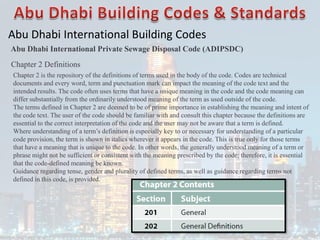 Abu Dhabi International Building Codes
Abu Dhabi International Private Sewage Disposal Code (ADIPSDC)
Chapter 2 Definitions
Chapter 2 is the repository of the definitions of terms used in the body of the code. Codes are technical
documents and every word, term and punctuation mark can impact the meaning of the code text and the
intended results. The code often uses terms that have a unique meaning in the code and the code meaning can
differ substantially from the ordinarily understood meaning of the term as used outside of the code.
The terms defined in Chapter 2 are deemed to be of prime importance in establishing the meaning and intent of
the code text. The user of the code should be familiar with and consult this chapter because the definitions are
essential to the correct interpretation of the code and the user may not be aware that a term is defined.
Where understanding of a term’s definition is especially key to or necessary for understanding of a particular
code provision, the term is shown in italics wherever it appears in the code. This is true only for those terms
that have a meaning that is unique to the code. In other words, the generally understood meaning of a term or
phrase might not be sufficient or consistent with the meaning prescribed by the code; therefore, it is essential
that the code-defined meaning be known.
Guidance regarding tense, gender and plurality of defined terms, as well as guidance regarding terms not
defined in this code, is provided.
 