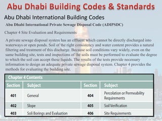 Abu Dhabi International Building Codes
Abu Dhabi International Private Sewage Disposal Code (ADIPSDC)
Chapter 4 Site Evaluation and Requirements
A private sewage disposal system has an effluent which cannot be directly discharged into
waterways or open ponds. Soil of the right consistency and water content provides a natural
filtering and treatment of this discharge. Because soil conditions vary widely, even on the
same building site, tests and inspections of the soils must be performed to evaluate the degree
to which the soil can accept these liquids. The results of the tests provide necessary
information to design an adequate private sewage disposal system. Chapter 4 provides the
methods for evaluating the building site.
 