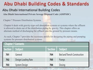 Abu Dhabi International Building Codes
Abu Dhabi International Private Sewage Disposal Code (ADIPSDC)
Chapter 7 Pressure Distribution Systems
Chapter 6 deals with gravity-type soil absorption systems or systems where the effluent
is allowed to drain out of the distribution piping by gravity. This chapter offers an
alternate method of discharging the effluent into the ground by pressure means.
As such, Chapter 7 provides the necessary details for designing the piping and pumping
systems for pressure distribution systems.
 