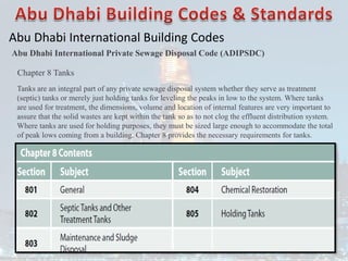 Abu Dhabi International Building Codes
Abu Dhabi International Private Sewage Disposal Code (ADIPSDC)
Chapter 8 Tanks
Tanks are an integral part of any private sewage disposal system whether they serve as treatment
(septic) tanks or merely just holding tanks for leveling the peaks in low to the system. Where tanks
are used for treatment, the dimensions, volume and location of internal features are very important to
assure that the solid wastes are kept within the tank so as to not clog the effluent distribution system.
Where tanks are used for holding purposes, they must be sized large enough to accommodate the total
of peak lows coming from a building. Chapter 8 provides the necessary requirements for tanks.
 