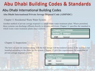 Abu Dhabi International Building Codes
Abu Dhabi International Private Sewage Disposal Code (ADIPSDC)
Chapter 11 Residential Waste Water System
Another method of private sewage disposal is a small waste water treatment plant. Where permitted,
these systems can discharge effluent directly to streams and rivers. Chapter 11 specifies the standard to
which waste water treatment plants must conform.
Chapter 12 Inspections
The best soil and site analysis along with the best design will be rendered useless if the system is not
installed according to the plans for the system. Chapter 12 provides requirements for inspection of
private sewage disposal systems.
 