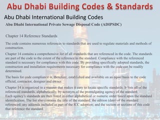 Abu Dhabi International Building Codes
Abu Dhabi International Private Sewage Disposal Code (ADIPSDC)
Chapter 14 Reference Standards
The code contains numerous references to standards that are used to regulate materials and methods of
construction.
Chapter 14 contains a comprehensive list of all standards that are referenced in the code. The standards
are part of the code to the extent of the reference to the standard. Compliance with the referenced
standard is necessary for compliance with this code. By providing specifically adopted standards, the
construction and installation requirements necessary for compliance with the code can be readily
determined.
The basis for code compliance is, therefore, established and available on an equal basis to the code
official, contractor, designer and owner.
Chapter 14 is organized in a manner that makes it easy to locate specific standards. It lists all of the
referenced standards, alphabetically, by acronym of the promulgating agency of the standard.
Each agency’s standards are then listed in either alphabetical or numeric order based upon the standard
identification. The list also contains the title of the standard; the edition (date) of the standard
referenced; any addenda included as part of the ICC adoption; and the section or sections of this code
that reference the standard.
 