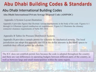 Abu Dhabi International Building Codes
Abu Dhabi International Private Sewage Disposal Code (ADIPSDC)
Appendix A System Layout illustration
Appendix A provides figures that illustrate various requirements in the body of the code. Figures A-1
through A-4 illustrate typical combustion air requirements. Figure A-5 illustrates the chimney
connector clearance requirements of Table 803.10.4.
Appendix B Tables for Pressure Distribution Systems
Appendix B provides a sample permit fee schedule for mechanical permits. The local
jurisdiction can adopt this appendix and fill in the dollar amounts in the blank spaces to
establish their official permit fee schedule.
The ICC does not establish permit fees because the code is adopted throughout the country
and there are vast differences in operating budgets between different parts of the country, as
well as between large and small municipalities within the same region.
 
