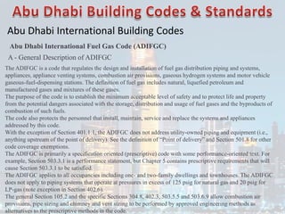 Abu Dhabi International Building Codes
Abu Dhabi International Fuel Gas Code (ADIFGC)
A - General Description of ADIFGC
The ADIFGC is a code that regulates the design and installation of fuel gas distribution piping and systems,
appliances, appliance venting systems, combustion air provisions, gaseous hydrogen systems and motor vehicle
gaseous-fuel-dispensing stations. The definition of fuel gas includes natural, liquefied petroleum and
manufactured gases and mixtures of these gases.
The purpose of the code is to establish the minimum acceptable level of safety and to protect life and property
from the potential dangers associated with the storage, distribution and usage of fuel gases and the byproducts of
combustion of such fuels.
The code also protects the personnel that install, maintain, service and replace the systems and appliances
addressed by this code.
With the exception of Section 401.1.1, the ADIFGC does not address utility-owned piping and equipment (i.e.,
anything upstream of the point of delivery). See the definition of “Point of delivery” and Section 501.8 for other
code coverage exemptions.
The ADIFGC is primarily a specification oriented (prescriptive) code with some performance-oriented text. For
example, Section 503.3.1 is a performance statement, but Chapter 5 contains prescriptive requirements that will
cause Section 503.3.1 to be satisfied.
The ADIFGC applies to all occupancies including one- and two-family dwellings and townhouses. The ADIFGC
does not apply to piping systems that operate at pressures in excess of 125 psig for natural gas and 20 psig for
LP-gas (note exception in Section 402.6).
The general Section 105.2 and the specific Sections 304.8, 402.3, 503.5.5 and 503.6.9 allow combustion air
provisions, pipe sizing and chimney and vent sizing to be performed by approved engineering methods as
alternatives to the prescriptive methods in the code.
 