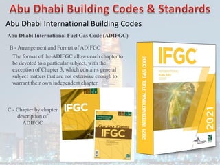 Abu Dhabi International Building Codes
Abu Dhabi International Fuel Gas Code (ADIFGC)
B - Arrangement and Format of ADIFGC
The format of the ADIFGC allows each chapter to
be devoted to a particular subject, with the
exception of Chapter 3, which contains general
subject matters that are not extensive enough to
warrant their own independent chapter.
C - Chapter by chapter
description of
ADIFGC
 