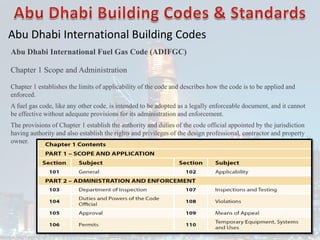 Abu Dhabi International Building Codes
Abu Dhabi International Fuel Gas Code (ADIFGC)
Chapter 1 Scope and Administration
Chapter 1 establishes the limits of applicability of the code and describes how the code is to be applied and
enforced.
A fuel gas code, like any other code, is intended to be adopted as a legally enforceable document, and it cannot
be effective without adequate provisions for its administration and enforcement.
The provisions of Chapter 1 establish the authority and duties of the code official appointed by the jurisdiction
having authority and also establish the rights and privileges of the design professional, contractor and property
owner.
 