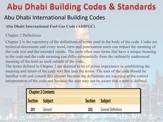 Abu Dhabi International Building Codes
Abu Dhabi International Fuel Gas Code (ADIFGC)
Chapter 2 Definitions
Chapter 2 is the repository of the definitions of terms used in the body of the code. Codes are
technical documents and every word, term and punctuation mark can impact the meaning of
the code text and the intended results. The code often uses terms that have a unique meaning
in the code and the code meaning can differ substantially from the ordinarily understood
meaning of the term as used outside of the code.
The terms defined in Chapter 2 are deemed to be of prime importance in establishing the
meaning and intent of the code text that uses the terms. The user of the code should be
familiar with and consult this chapter because the definitions are essential to the correct
interpretation of the code and because the user may not be aware that a term is defined.
 