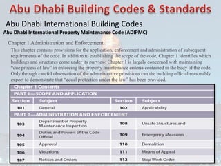 Abu Dhabi International Building Codes
Abu Dhabi International Property Maintenance Code (ADIPMC)
Chapter 1 Administration and Enforcement
This chapter contains provisions for the application, enforcement and administration of subsequent
requirements of the code. In addition to establishing the scope of the code, Chapter 1 identifies which
buildings and structures come under its purview. Chapter 1 is largely concerned with maintaining
“due process of law” in enforcing the property maintenance criteria contained in the body of the code.
Only through careful observation of the administrative provisions can the building official reasonably
expect to demonstrate that “equal protection under the law” has been provided.
 