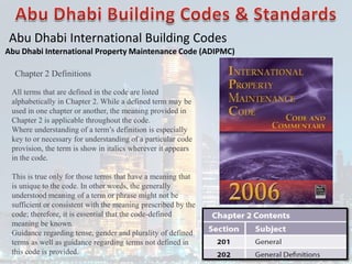 Abu Dhabi International Building Codes
Abu Dhabi International Property Maintenance Code (ADIPMC)
Chapter 2 Definitions
All terms that are defined in the code are listed
alphabetically in Chapter 2. While a defined term may be
used in one chapter or another, the meaning provided in
Chapter 2 is applicable throughout the code.
Where understanding of a term’s definition is especially
key to or necessary for understanding of a particular code
provision, the term is show in italics wherever it appears
in the code.
This is true only for those terms that have a meaning that
is unique to the code. In other words, the generally
understood meaning of a term or phrase might not be
sufficient or consistent with the meaning prescribed by the
code; therefore, it is essential that the code-defined
meaning be known.
Guidance regarding tense, gender and plurality of defined
terms as well as guidance regarding terms not defined in
this code is provided.
 