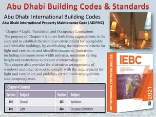 Abu Dhabi International Building Codes
Abu Dhabi International Property Maintenance Code (ADIPMC)
Chapter 4 Light, Ventilation and Occupancy Limitations
The purpose of Chapter 4 is to set forth these requirements in the
code and to establish the minimum environment for occupiable
and habitable buildings, by establishing the minimum criteria for
light and ventilation and identifies occupancy limitations
including minimum room width and area, minimum ceiling
height and restrictions to prevent overcrowding.
This chapter also provides for alternative arrangements of
windows and other devices to comply with the requirements for
light and ventilation and prohibits certain room arrangements
and occupancy uses.
 