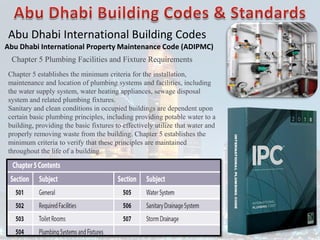 Abu Dhabi International Building Codes
Abu Dhabi International Property Maintenance Code (ADIPMC)
Chapter 5 Plumbing Facilities and Fixture Requirements
Chapter 5 establishes the minimum criteria for the installation,
maintenance and location of plumbing systems and facilities, including
the water supply system, water heating appliances, sewage disposal
system and related plumbing fixtures.
Sanitary and clean conditions in occupied buildings are dependent upon
certain basic plumbing principles, including providing potable water to a
building, providing the basic fixtures to effectively utilize that water and
properly removing waste from the building. Chapter 5 establishes the
minimum criteria to verify that these principles are maintained
throughout the life of a building.
 