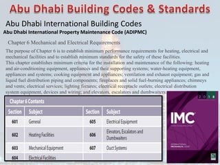 Abu Dhabi International Building Codes
Abu Dhabi International Property Maintenance Code (ADIPMC)
Chapter 6 Mechanical and Electrical Requirements
The purpose of Chapter 6 is to establish minimum performance requirements for heating, electrical and
mechanical facilities and to establish minimum standards for the safety of these facilities.
This chapter establishes minimum criteria for the installation and maintenance of the following: heating
and air-conditioning equipment, appliances and their supporting systems; water-heating equipment,
appliances and systems; cooking equipment and appliances; ventilation and exhaust equipment; gas and
liquid fuel distribution piping and components; fireplaces and solid fuel-burning appliances; chimneys
and vents; electrical services; lighting fixtures; electrical receptacle outlets; electrical distribution
system equipment, devices and wiring; and elevators, escalators and dumbwaiters.
 