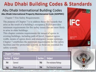 Abu Dhabi International Building Codes
Abu Dhabi International Property Maintenance Code (ADIPMC)
Chapter 7 Fire Safety Requirements
The purpose of Chapter 7 is to address those fire hazards that
arise as the result of a building’s occupancy. It also provides
minimum requirements for fire safety issues that are most likely
to arise in older buildings.
This chapter contains requirements for means of egress in
existing buildings, including path of travel, required egress
width, means of egress doors and emergency escape openings.
Chapter 7 establishes the minimum requirements for fire safety
facilities and fire protection systems, as these are essential fire
safety systems.
 