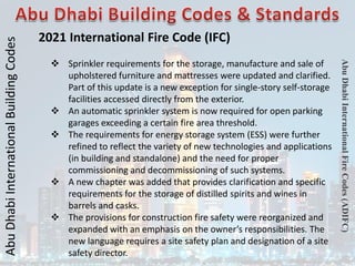 Abu
Dhabi
International
Building
Codes
Abu
Dhabi
International
Fire
Codes
(ADIFC)
2021 International Fire Code (IFC)
 Sprinkler requirements for the storage, manufacture and sale of
upholstered furniture and mattresses were updated and clarified.
Part of this update is a new exception for single-story self-storage
facilities accessed directly from the exterior.
 An automatic sprinkler system is now required for open parking
garages exceeding a certain fire area threshold.
 The requirements for energy storage system (ESS) were further
refined to reflect the variety of new technologies and applications
(in building and standalone) and the need for proper
commissioning and decommissioning of such systems.
 A new chapter was added that provides clarification and specific
requirements for the storage of distilled spirits and wines in
barrels and casks.
 The provisions for construction fire safety were reorganized and
expanded with an emphasis on the owner’s responsibilities. The
new language requires a site safety plan and designation of a site
safety director.
 