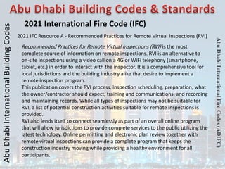 Abu
Dhabi
International
Building
Codes
Abu
Dhabi
International
Fire
Codes
(ADIFC)
2021 International Fire Code (IFC)
2021 IFC Resource A - Recommended Practices for Remote Virtual Inspections (RVI)
Recommended Practices for Remote Virtual Inspections (RVI) is the most
complete source of information on remote inspections. RVI is an alternative to
on-site inspections using a video call on a 4G or WiFi telephony (smartphone,
tablet, etc.) in order to interact with the inspector. It is a comprehensive tool for
local jurisdictions and the building industry alike that desire to implement a
remote inspection program.
This publication covers the RVI process, inspection scheduling, preparation, what
the owner/contractor should expect, training and communications, and recording
and maintaining records. While all types of inspections may not be suitable for
RVI, a list of potential construction activities suitable for remote inspections is
provided.
RVI also lends itself to connect seamlessly as part of an overall online program
that will allow jurisdictions to provide complete services to the public utilizing the
latest technology. Online permitting and electronic plan review together with
remote virtual inspections can provide a complete program that keeps the
construction industry moving while providing a healthy environment for all
participants.
 