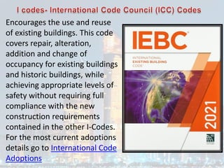 Encourages the use and reuse
of existing buildings. This code
covers repair, alteration,
addition and change of
occupancy for existing buildings
and historic buildings, while
achieving appropriate levels of
safety without requiring full
compliance with the new
construction requirements
contained in the other I-Codes.
For the most current adoptions
details go to International Code
Adoptions
 