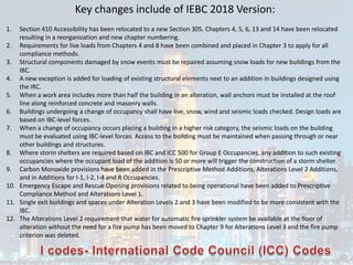 Key changes include of IEBC 2018 Version:
1. Section 410 Accessibility has been relocated to a new Section 305. Chapters 4, 5, 6, 13 and 14 have been relocated
resulting in a reorganization and new chapter numbering.
2. Requirements for live loads from Chapters 4 and 8 have been combined and placed in Chapter 3 to apply for all
compliance methods.
3. Structural components damaged by snow events must be repaired assuming snow loads for new buildings from the
IBC.
4. A new exception is added for loading of existing structural elements next to an addition in buildings designed using
the IRC.
5. When a work area includes more than half the building in an alteration, wall anchors must be installed at the roof
line along reinforced concrete and masonry walls.
6. Buildings undergoing a change of occupancy shall have live, snow, wind and seismic loads checked. Design loads are
based on IBC-level forces.
7. When a change of occupancy occurs placing a building in a higher risk category, the seismic loads on the building
must be evaluated using IBC-level forces. Access to the building must be maintained when passing through or near
other buildings and structures.
8. Where storm shelters are required based on IBC and ICC 500 for Group E Occupancies, any addition to such existing
occupancies where the occupant load of the addition is 50 or more will trigger the construction of a storm shelter.
9. Carbon Monoxide provisions have been added in the Prescriptive Method Additions, Alterations Level 2 Additions,
and in Additions for I-1, I-2, I-4 and R Occupancies.
10. Emergency Escape and Rescue Opening provisions related to being operational have been added to Prescriptive
Compliance Method and Alterations Level 1.
11. Single exit buildings and spaces under Alteration Levels 2 and 3 have been modified to be more consistent with the
IBC.
12. The Alterations Level 2 requirement that water for automatic fire sprinkler system be available at the floor of
alteration without the need for a fire pump has been moved to Chapter 9 for Alterations Level 3 and the fire pump
criterion was deleted.
 