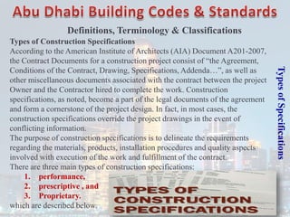 Types
of
Specifications
Types of Construction Specifications
According to the American Institute of Architects (AIA) Document A201-2007,
the Contract Documents for a construction project consist of “the Agreement,
Conditions of the Contract, Drawing, Specifications, Addenda…”, as well as
other miscellaneous documents associated with the contract between the project
Owner and the Contractor hired to complete the work. Construction
specifications, as noted, become a part of the legal documents of the agreement
and form a cornerstone of the project design. In fact, in most cases, the
construction specifications override the project drawings in the event of
conflicting information.
The purpose of construction specifications is to delineate the requirements
regarding the materials, products, installation procedures and quality aspects
involved with execution of the work and fulfillment of the contract.
There are three main types of construction specifications:
1. performance,
2. prescriptive , and
3. Proprietary.
which are described below.
Definitions, Terminology & Classifications
 