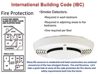 Fire Protection •Smoke Detectors-
•Required in each bedroom
•Required in adjoining areas to the
bedrooms
•One required per floor
Many life concerns in residential and hotel construction are centered
around one of the two strongest threats. Fire and Structure. Let’s
take a quick look at some of the code provisions for fire alarms and
safety requirements built into the home.
 
