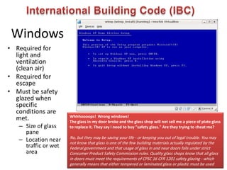 Windows
• Required for
light and
ventilation
(clean air)
• Required for
escape
• Must be safety
glazed when
specific
conditions are
met.
– Size of glass
pane
– Location near
traffic or wet
area
Whhhoooops! Wrong windows!
The glass in my door broke and the glass shop will not sell me a piece of plate glass
to replace it. They say I need to buy "safety glass." Are they trying to cheat me?
No, but they may be saving your life - or keeping you out of legal trouble. You may
not know that glass is one of the few building materials actually regulated by the
Federal government and that usage of glass in and near doors falls under strict
Consumer Product Safety Commission rules. Quality glass shops know that all glass
in doors must meet the requirements of CPSC 16 CFR 1201 safety glazing - which
generally means that either tempered or laminated glass or plastic must be used
 