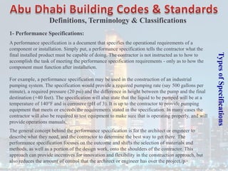 Types
of
Specifications
1- Performance Specifications:
A performance specification is a document that specifies the operational requirements of a
component or installation. Simply put, a performance specification tells the contractor what the
final installed product must be capable of doing. The contractor is not instructed as to how to
accomplish the task of meeting the performance specification requirements - only as to how the
component must function after installation.
For example, a performance specification may be used in the construction of an industrial
pumping system. The specification would provide a required pumping rate (say 500 gallons per
minute), a required pressure (20 psi) and the difference in height between the pump and the final
destination (+40 feet). The specification will also state that the liquid to be pumped will be at a
temperature of 140°F and is corrosive (pH of 3). It is up to the contractor to provide pumping
equipment that meets or exceeds the requirements stated in the specification. In many cases the
contractor will also be required to test equipment to make sure that is operating properly, and will
provide operations manuals.
The general concept behind the performance specification is for the architect or engineer to
describe what they need, and the contractor to determine the best way to get there. The
performance specification focuses on the outcome and shifts the selection of materials and
methods, as well as a portion of the design work, onto the shoulders of the contractor. This
approach can provide incentives for innovation and flexibility in the construction approach, but
also reduces the amount of control that the architect or engineer has over the project./p>
Definitions, Terminology & Classifications
 
