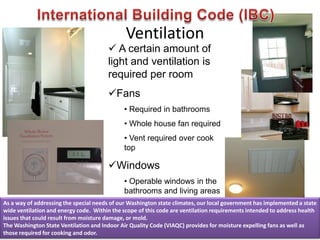 Ventilation
 A certain amount of
light and ventilation is
required per room
Fans
• Required in bathrooms
• Whole house fan required
• Vent required over cook
top
Windows
• Operable windows in the
bathrooms and living areas
As a way of addressing the special needs of our Washington state climates, our local government has implemented a state
wide ventilation and energy code. Within the scope of this code are ventilation requirements intended to address health
issues that could result from moisture damage, or mold.
The Washington State Ventilation and Indoor Air Quality Code (VIAQC) provides for moisture expelling fans as well as
those required for cooking and odor.
 