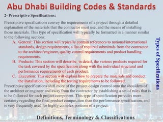 Types
of
Specifications
2- Prescriptive Specifications:
Prescriptive specifications convey the requirements of a project through a detailed
explanation of the materials that the contractor must use, and the means of installing
those materials. This type of specification will typically be formatted in a manner similar
to the following sections:
A. General: This section will typically contain references to national/international
standards, design requirements, a list of required submittals from the contractor
to the architect/engineer, quality control requirements and product handling
requirements.
B. Products: This section will describe, in detail, the various products required for
the task covered by the specification along with the individual structural and
performance requirements of each product.
C. Execution: This section will explain how to prepare the materials and conduct
the installation, including the testing requirements to be followed.
Prescriptive specifications shift more of the project design control onto the shoulders of
the architect or engineer and away from the contractor by establishing a set of rules that is
to be followed for each project component. This type of specification provides more
certainty regarding the final product composition than the performance specification, and
is very frequently used for highly complex portions of a project.
Definitions, Terminology & Classifications
 