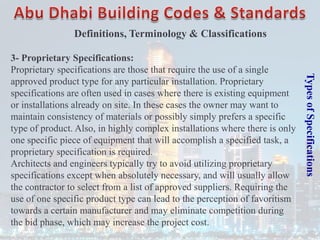 Types
of
Specifications
3- Proprietary Specifications:
Proprietary specifications are those that require the use of a single
approved product type for any particular installation. Proprietary
specifications are often used in cases where there is existing equipment
or installations already on site. In these cases the owner may want to
maintain consistency of materials or possibly simply prefers a specific
type of product. Also, in highly complex installations where there is only
one specific piece of equipment that will accomplish a specified task, a
proprietary specification is required.
Architects and engineers typically try to avoid utilizing proprietary
specifications except when absolutely necessary, and will usually allow
the contractor to select from a list of approved suppliers. Requiring the
use of one specific product type can lead to the perception of favoritism
towards a certain manufacturer and may eliminate competition during
the bid phase, which may increase the project cost.
Definitions, Terminology & Classifications
 