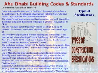 Types of
Specifications
Construction Specification Standards
Construction specifications used in the United States typically conform to
the guidelines of the Construction Specifications Institute (CSI), who have
created a specifications index entitled MasterFormat.
The MasterFormat index groups specification sections into easily identifiable
disciplines using a six-digit system with digits in groups of two, such as: 01
24 30.
The first two digits denote the primary section (of which there are 48
sections). For example, all the items regarding concrete start with the digits
03.
The second two digits identify the main headings and subheadings. In this
case, we look at main headings Concrete Reinforcing (03 20 00) and Cast-in-
Place Concrete (03 30 00) which can be broken down into Reinforcement
Bars (03 21 00) and Structural Concrete (03 31 00).
The breakdown continues further with the final two digits, for example: Plain
Steel Reinforcement Bars (03 21 11) and Heavyweight Structural Concrete
(03 31 13).
Use of MasterFormat allows professional and construction personnel alike
the ability to use a common system to reference and group materials and
equipment when utilizing specifications, pay applications, estimating
programs, etc. For a list of sections, refer to our MasterFormat Specification
Divisions article.
In addition, CSI also maintains UniFormat Specifications, which are used for
the early phases of a project. UniFormat allows construction teams to begin
investigating project schedules and costs without the detail of MasterFormat.
 