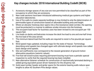 535
Key changes include: 2018 International Building Code® (IBC®)
1. Accessory storage spaces of any size are now permitted to be classified as part of the
occupancy to which they are accessory.
2. New code sections have been introduced addressing medical gas systems and higher
education laboratories.
3. Use of fire walls to create separate buildings is now limited to only the determination of
permissible types of construction based on allowable building area and height.
4. Where an elevator hoistway door opens into a fire-resistance-rated corridor, the opening
must be protected in a manner to address smoke intrusion into the hoistway.
5. The occupant load factor for business uses has been revised to one occupant per 150
square feet.
6. Live loads on decks and balconies increase the deck live load to one and one-half times
the live load of the area served.
7. The minimum lateral load that fire walls are required to resist is five pounds per square
foot.
8. Wind speed maps updated, including maps for the state of Hawaii. Terminology
describing wind speeds has changed again with ultimate design wind speeds now called
basic design wind speeds.
9. Site soil coefficients now correspond to the newest generation of ground motion
attenuation equations (seismic values).
10. Five-foot tall wood trusses requiring permanent bracing must have a periodic special
inspection to verify that the required bracing has been installed.
11. New alternative fastener schedule for construction of mechanically laminated decking is
added giving equivalent power-driven fasteners for the 20-penny nail.
12. Solid sawn lumber header and girder spans for the exterior bearing walls reduce span
lengths to allow #2 Southern Pine design values.
 