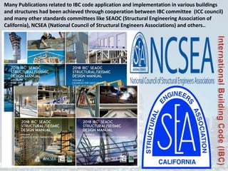 Many Publications related to IBC code application and implementation in various buildings
and structures had been achieved through cooperation between IBC committee (ICC council)
and many other standards committees like SEAOC (Structural Engineering Association of
California), NCSEA (National Council of Structural Engineers Associations) and others..
 