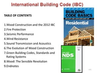 TABLE OF CONTENTS
1.Wood Construction and the 2012 IBC
2.Fire Protection
3.Seismic Performance
4.Wind Resistance
5.Sound Transmission and Acoustics
6.The Evolution of Wood Construction
7.Green Building Codes, Standards and
Rating Systems
8.Wood: The Sensible Revolution
9.Endnotes
573
 