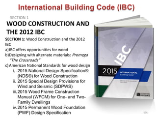 WOOD CONSTRUCTION AND
THE 2012 IBC
SECTION 1
576
SECTION 1: Wood Construction and the 2012
IBC
a)IBC offers opportunities for wood
b)Designing with alternate materials: Promega
“The Crossroads”
c)American National Standards for wood design
i. 2015 National Design Specification®
(NDS®) for Wood Construction
ii. 2015 Special Design Provisions for
Wind and Seismic (SDPWS)
iii.2015 Wood Frame Construction
Manual (WFCM) for One- and Two-
Family Dwellings
iv.2015 Permanent Wood Foundation
(PWF) Design Specification
 