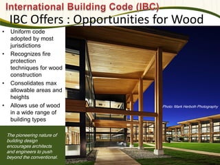 Photo: Mark Herboth Photography
IBC Offers : Opportunities for Wood
The pioneering nature of
building design
encourages architects
and engineers to push
beyond the conventional.
• Uniform code
adopted by most
jurisdictions
• Recognizes fire
protection
techniques for wood
construction
• Consolidates max
allowable areas and
heights
• Allows use of wood
in a wide range of
building types
 