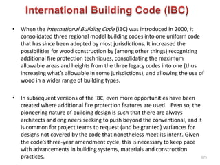 • When the International Building Code (IBC) was introduced in 2000, it
consolidated three regional model building codes into one uniform code
that has since been adopted by most jurisdictions. It increased the
possibilities for wood construction by (among other things) recognizing
additional fire protection techniques, consolidating the maximum
allowable areas and heights from the three legacy codes into one (thus
increasing what’s allowable in some jurisdictions), and allowing the use of
wood in a wider range of building types.
• In subsequent versions of the IBC, even more opportunities have been
created where additional fire protection features are used. Even so, the
pioneering nature of building design is such that there are always
architects and engineers seeking to push beyond the conventional, and it
is common for project teams to request (and be granted) variances for
designs not covered by the code that nonetheless meet its intent. Given
the code’s three-year amendment cycle, this is necessary to keep pace
with advancements in building systems, materials and construction
practices. 579
 