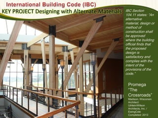 IBC Section
104.11 states: ―An
alternative
material, design or
method of
construction shall
be approved
where the building
official finds that
the proposed
design is
satisfactory and
complies with the
intent of the
provisions of the
code.‖
KEY PROJECT Designing with Alternate Materials
Photo : EwingCole
580
Promega
―The
Crossroads‖
Madison, Wisconsin
Architect:
Uihlein/Wilson
Architects, Inc. /
EwingCole
Completed: 2013
 