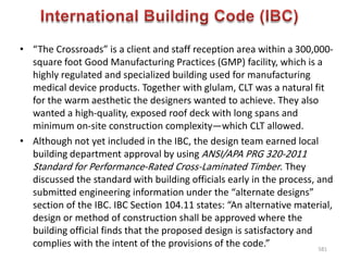 • “The Crossroads” is a client and staff reception area within a 300,000-
square foot Good Manufacturing Practices (GMP) facility, which is a
highly regulated and specialized building used for manufacturing
medical device products. Together with glulam, CLT was a natural fit
for the warm aesthetic the designers wanted to achieve. They also
wanted a high-quality, exposed roof deck with long spans and
minimum on-site construction complexity—which CLT allowed.
• Although not yet included in the IBC, the design team earned local
building department approval by using ANSI/APA PRG 320-2011
Standard for Performance-Rated Cross-Laminated Timber. They
discussed the standard with building officials early in the process, and
submitted engineering information under the “alternate designs”
section of the IBC. IBC Section 104.11 states: “An alternative material,
design or method of construction shall be approved where the
building official finds that the proposed design is satisfactory and
complies with the intent of the provisions of the code.” 581
 