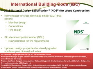 2015 National Design Specification® (NDS®) for Wood Construction
• New chapter for cross laminated timber (CLT) that
covers:
• Member design
• Connections
• Fire design
• Structural composite lumber (SCL)
• Now permitted for fire requirements
• Updated design properties for visually-graded
southern pine dimension lumber
583
2015 National Design Specification® (NDS®) for Wood Construction
A new product design chapter for cross laminated timber (CLT) includes information on the design of CLT members,
connections and fire design.
Another significant change is new provisions that explicitly permit structural composite lumber (SCL) to be designed for
fire requirements using NDS Chapter 16.
The 2015 NDS Supplement: Design Values for Wood Construction, packaged with the NDS, contains updated design
properties for visually graded southern pine and mixed southern pine dimension lumber.
 