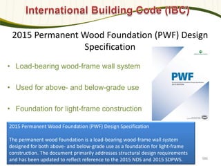2015 Permanent Wood Foundation (PWF) Design
Specification
• Load-bearing wood-frame wall system
• Used for above- and below-grade use
• Foundation for light-frame construction
586
2015 Permanent Wood Foundation (PWF) Design Specification
The permanent wood foundation is a load-bearing wood-frame wall system
designed for both above- and below-grade use as a foundation for light-frame
construction. The document primarily addresses structural design requirements
and has been updated to reflect reference to the 2015 NDS and 2015 SDPWS.
 