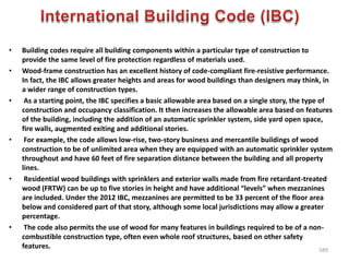 • Building codes require all building components within a particular type of construction to
provide the same level of fire protection regardless of materials used.
• Wood-frame construction has an excellent history of code-compliant fire-resistive performance.
In fact, the IBC allows greater heights and areas for wood buildings than designers may think, in
a wider range of construction types.
• As a starting point, the IBC specifies a basic allowable area based on a single story, the type of
construction and occupancy classification. It then increases the allowable area based on features
of the building, including the addition of an automatic sprinkler system, side yard open space,
fire walls, augmented exiting and additional stories.
• For example, the code allows low-rise, two-story business and mercantile buildings of wood
construction to be of unlimited area when they are equipped with an automatic sprinkler system
throughout and have 60 feet of fire separation distance between the building and all property
lines.
• Residential wood buildings with sprinklers and exterior walls made from fire retardant-treated
wood (FRTW) can be up to five stories in height and have additional “levels” when mezzanines
are included. Under the 2012 IBC, mezzanines are permitted to be 33 percent of the floor area
below and considered part of that story, although some local jurisdictions may allow a greater
percentage.
• The code also permits the use of wood for many features in buildings required to be of a non-
combustible construction type, often even whole roof structures, based on other safety
features. 589
 