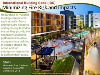 Regardless of material,
building components
such as walls, floors
and roofs are designed
and rigorously tested to
ensure they provide the
necessary structural
performance to allow
occupants in a building
to escape should fire
occur, and for
emergency responders
to perform their duties.
Minimizing Fire Risk and Impacts
592
Stella
Marina del Rey, California
Architect: DesignARC
Completed: 2013
Photo: Lawrence Anderson, www.lawrenceanderson.net
 