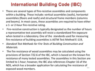 • There are several types of fire-resistive assemblies and components
within a building. These include: vertical assemblies (walls), horizontal
assemblies (floors and roofs) and structural frame members (columns
and beams). In most cases, these assemblies are required to have either
a 1- or 2-hour fire-resistive rating.
• Fire-resistive construction is typically designated as the number of hours
a representative test assembly will resist a standardized fire exposure
when tested in a laboratory. One of the standards used for measuring
fire resistance of building assemblies is ASTM Test Method E-119,
• Standard Test Methods for Fire Tests of Building Construction and
Materials.
• The fire resistance of wood assemblies may be calculated using the
provisions of Section 722.6 of the IBC, which is based on the known fire
resistance of many tested assemblies. The assemblies in this Section are
limited to 1 hour; however, the IBC also references Chapter 16 of the
NDS, which has a broader application for calculating fire resistance of
exposed wood members.
597
 