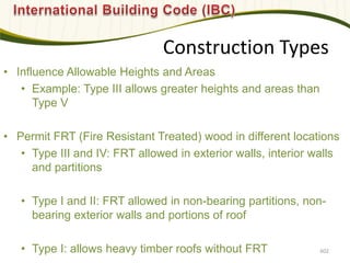 Construction Types
• Influence Allowable Heights and Areas
• Example: Type III allows greater heights and areas than
Type V
• Permit FRT (Fire Resistant Treated) wood in different locations
• Type III and IV: FRT allowed in exterior walls, interior walls
and partitions
• Type I and II: FRT allowed in non-bearing partitions, non-
bearing exterior walls and portions of roof
• Type I: allows heavy timber roofs without FRT 602
 