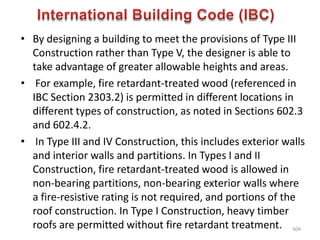 • By designing a building to meet the provisions of Type III
Construction rather than Type V, the designer is able to
take advantage of greater allowable heights and areas.
• For example, fire retardant-treated wood (referenced in
IBC Section 2303.2) is permitted in different locations in
different types of construction, as noted in Sections 602.3
and 602.4.2.
• In Type III and IV Construction, this includes exterior walls
and interior walls and partitions. In Types I and II
Construction, fire retardant-treated wood is allowed in
non-bearing partitions, non-bearing exterior walls where
a fire-resistive rating is not required, and portions of the
roof construction. In Type I Construction, heavy timber
roofs are permitted without fire retardant treatment. 604
 
